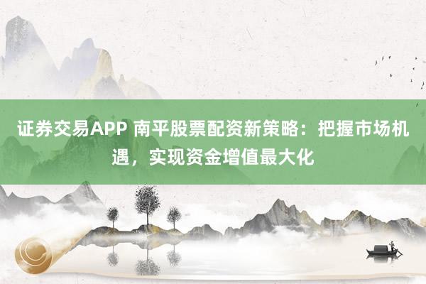 证券交易APP 南平股票配资新策略：把握市场机遇，实现资金增值最大化