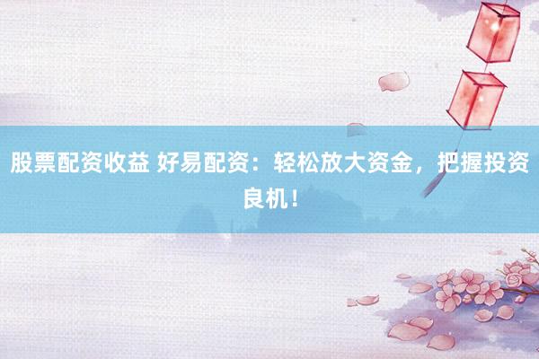 股票配资收益 好易配资：轻松放大资金，把握投资良机！