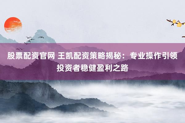 股票配资官网 王凯配资策略揭秘：专业操作引领投资者稳健盈利之路