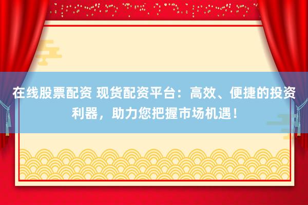 在线股票配资 现货配资平台：高效、便捷的投资利器，助力您把握市场机遇！