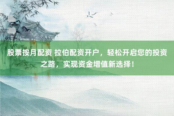 股票按月配资 拉伯配资开户，轻松开启您的投资之路，实现资金增值新选择！