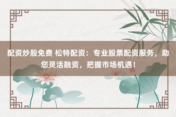 配资炒股免费 松特配资：专业股票配资服务，助您灵活融资，把握市场机遇！