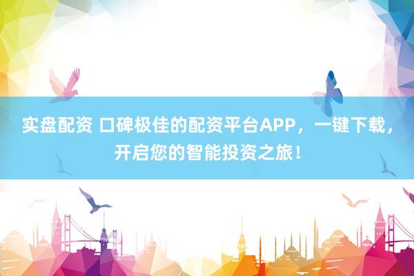 实盘配资 口碑极佳的配资平台APP，一键下载，开启您的智能投资之旅！