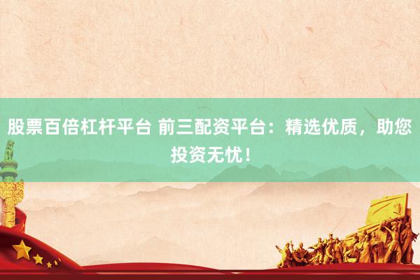 股票百倍杠杆平台 前三配资平台：精选优质，助您投资无忧！