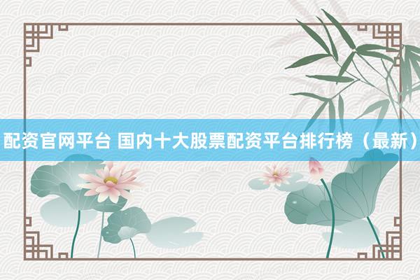 配资官网平台 国内十大股票配资平台排行榜（最新）