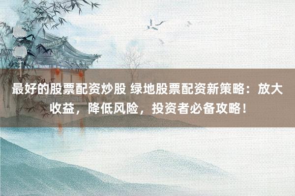 最好的股票配资炒股 绿地股票配资新策略：放大收益，降低风险，投资者必备攻略！