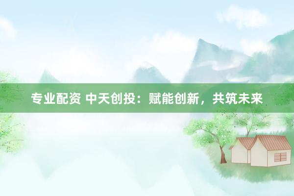 专业配资 中天创投：赋能创新，共筑未来