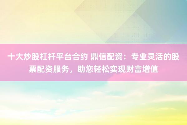 十大炒股杠杆平台合约 鼎信配资：专业灵活的股票配资服务，助您轻松实现财富增值