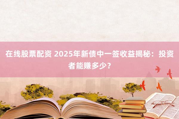在线股票配资 2025年新债中一签收益揭秘：投资者能赚多少？