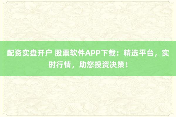 配资实盘开户 股票软件APP下载：精选平台，实时行情，助您投资决策！