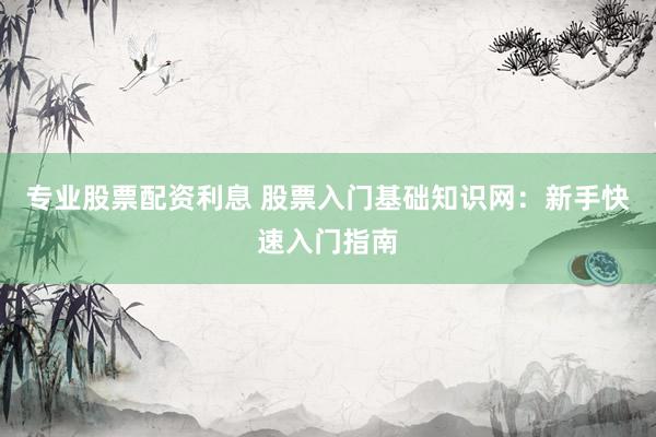 专业股票配资利息 股票入门基础知识网：新手快速入门指南