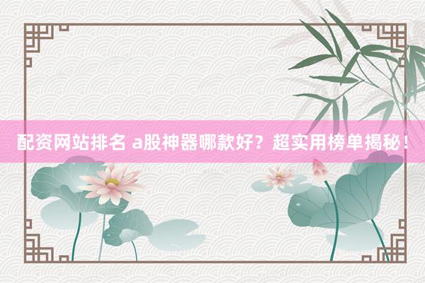 配资网站排名 a股神器哪款好？超实用榜单揭秘！