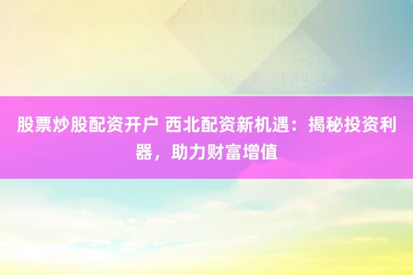 股票炒股配资开户 西北配资新机遇：揭秘投资利器，助力财富增值