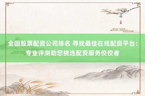 全国股票配资公司排名 寻找最佳在线配资平台：专业评测助您挑选配资服务佼佼者