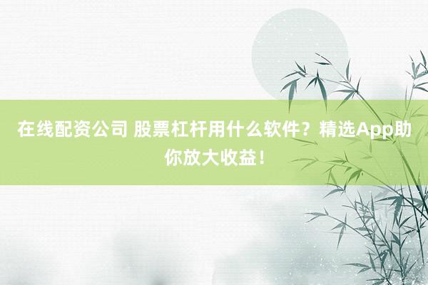 在线配资公司 股票杠杆用什么软件？精选App助你放大收益！