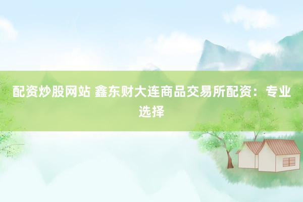 配资炒股网站 鑫东财大连商品交易所配资：专业选择