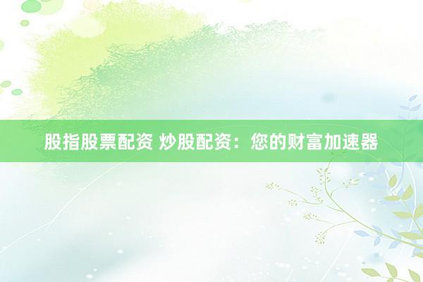 股指股票配资 炒股配资：您的财富加速器