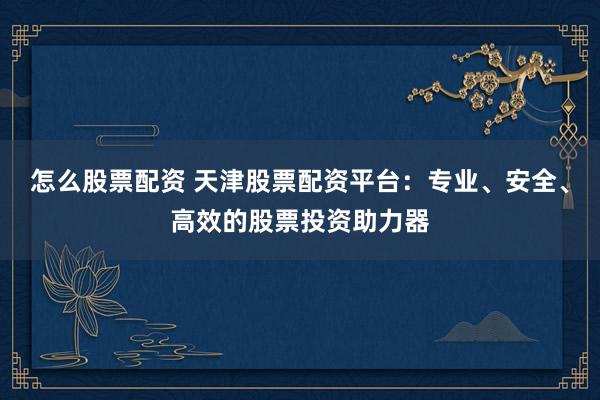 怎么股票配资 天津股票配资平台：专业、安全、高效的股票投资助力器