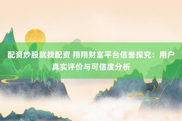 配资炒股就找配资 翔翔财富平台信誉探究：用户真实评价与可信度分析