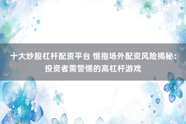 十大炒股杠杆配资平台 恒指场外配资风险揭秘：投资者需警惕的高杠杆游戏