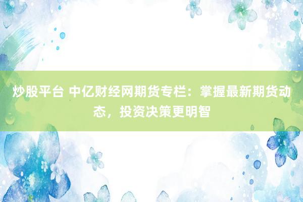 炒股平台 中亿财经网期货专栏：掌握最新期货动态，投资决策更明智