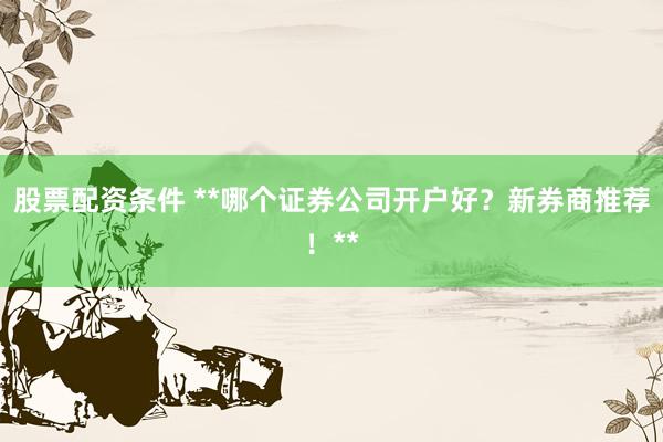 股票配资条件 **哪个证券公司开户好？新券商推荐！**