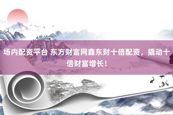 场内配资平台 东方财富网鑫东财十倍配资，撬动十倍财富增长！