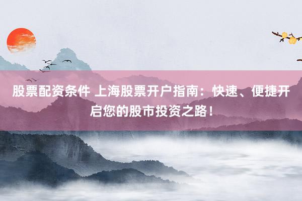 股票配资条件 上海股票开户指南：快速、便捷开启您的股市投资之路！