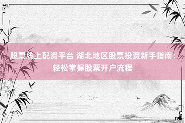 股票线上配资平台 湖北地区股票投资新手指南：轻松掌握股票开户流程