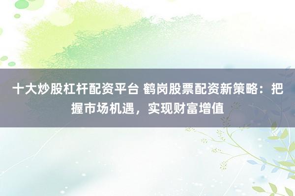 十大炒股杠杆配资平台 鹤岗股票配资新策略：把握市场机遇，实现财富增值
