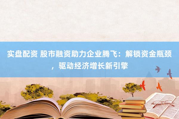 实盘配资 股市融资助力企业腾飞：解锁资金瓶颈，驱动经济增长新引擎