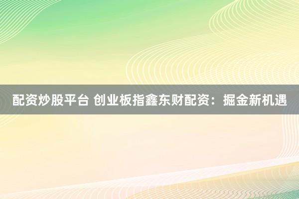 配资炒股平台 创业板指鑫东财配资：掘金新机遇