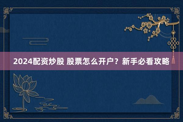 2024配资炒股 股票怎么开户？新手必看攻略