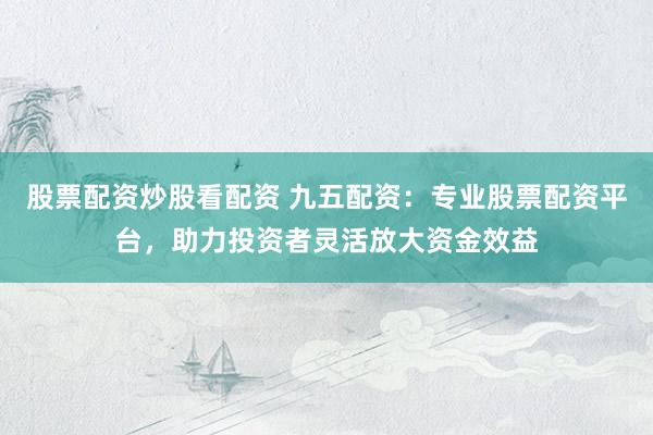 股票配资炒股看配资 九五配资：专业股票配资平台，助力投资者灵活放大资金效益
