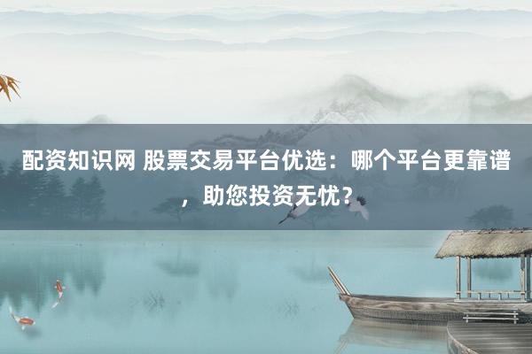配资知识网 股票交易平台优选：哪个平台更靠谱，助您投资无忧？