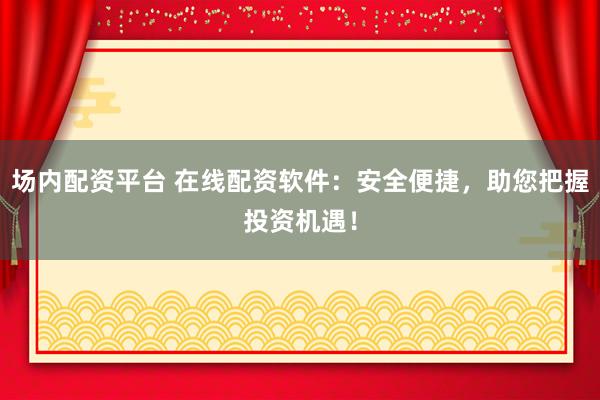 场内配资平台 在线配资软件：安全便捷，助您把握投资机遇！