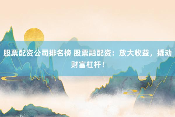股票配资公司排名榜 股票融配资：放大收益，撬动财富杠杆！