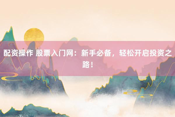 配资操作 股票入门网：新手必备，轻松开启投资之路！