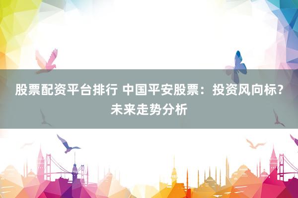 股票配资平台排行 中国平安股票：投资风向标？未来走势分析