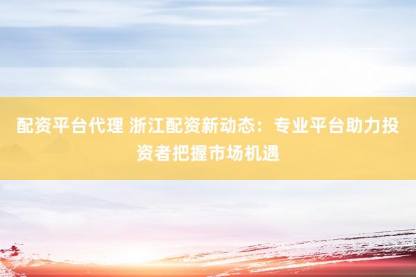 配资平台代理 浙江配资新动态：专业平台助力投资者把握市场机遇