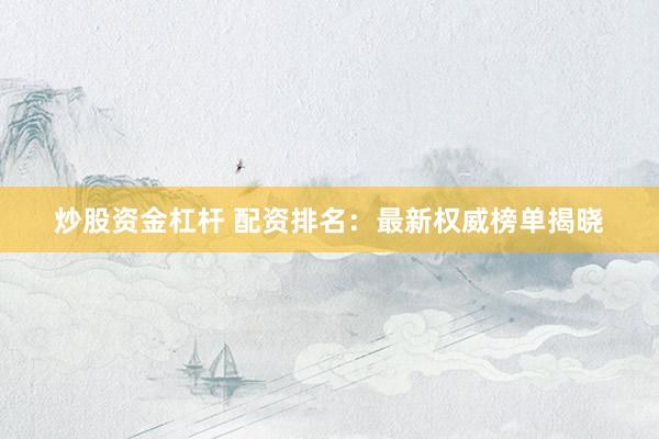 炒股资金杠杆 配资排名：最新权威榜单揭晓