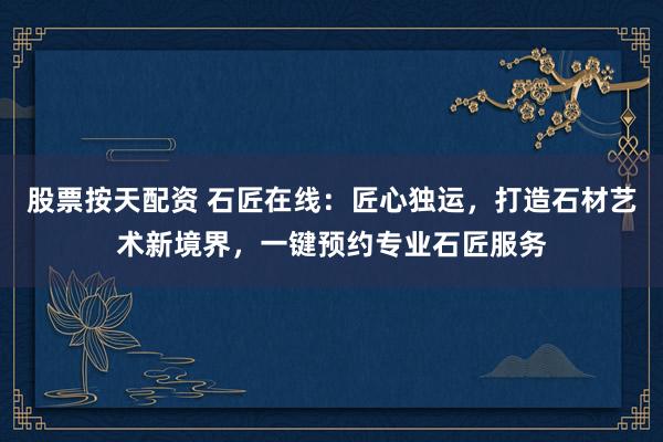股票按天配资 石匠在线：匠心独运，打造石材艺术新境界，一键预约专业石匠服务