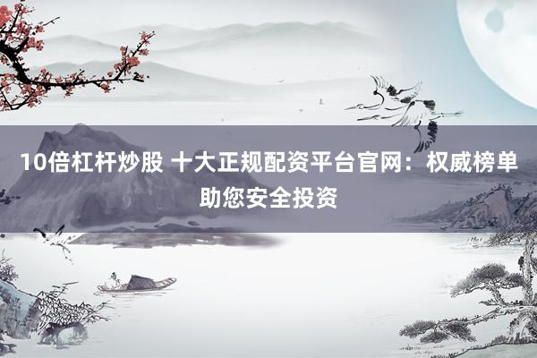 10倍杠杆炒股 十大正规配资平台官网：权威榜单助您安全投资