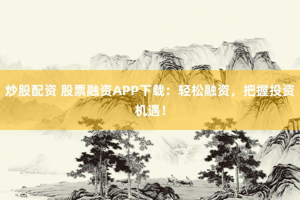 炒股配资 股票融资APP下载：轻松融资，把握投资机遇！
