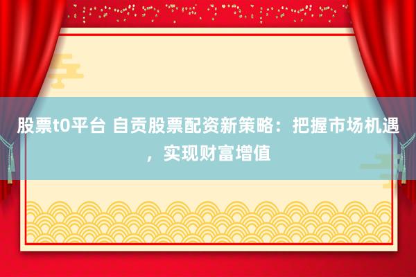 股票t0平台 自贡股票配资新策略：把握市场机遇，实现财富增值