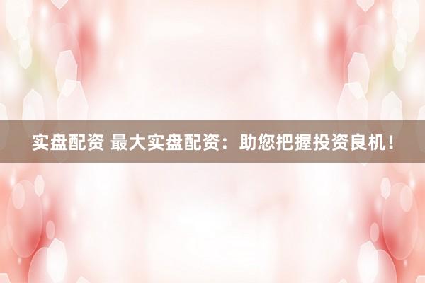 实盘配资 最大实盘配资：助您把握投资良机！